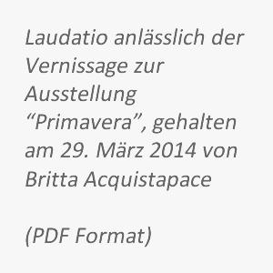 Laudatio anlässlich der Vernissage zur Ausstellung “Primavera”, gehalten am 29. März 2014 von Brita Acquistapace.